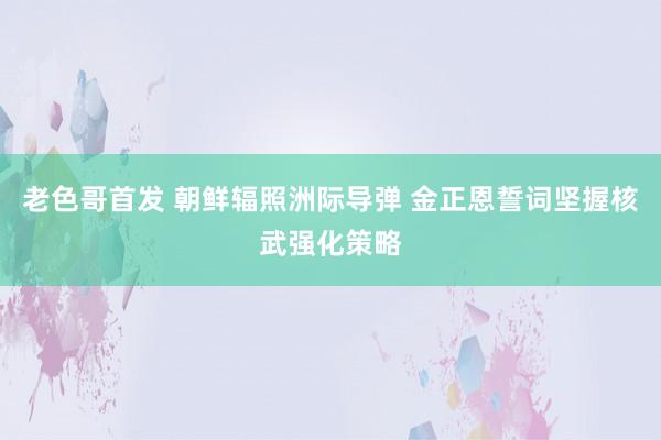 老色哥首发 朝鲜辐照洲际导弹 金正恩誓词坚握核武强化策略