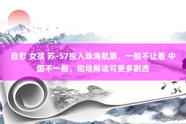 自慰 女孩 苏-57投入珠海航展，一般不让看 中国不一般，现场解读可更多剧透