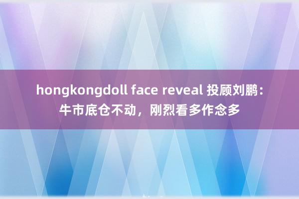 hongkongdoll face reveal 投顾刘鹏：牛市底仓不动，刚烈看多作念多