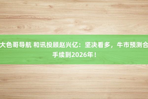 大色哥导航 和讯投顾赵兴亿：坚决看多，牛市预测合手续到2026年！