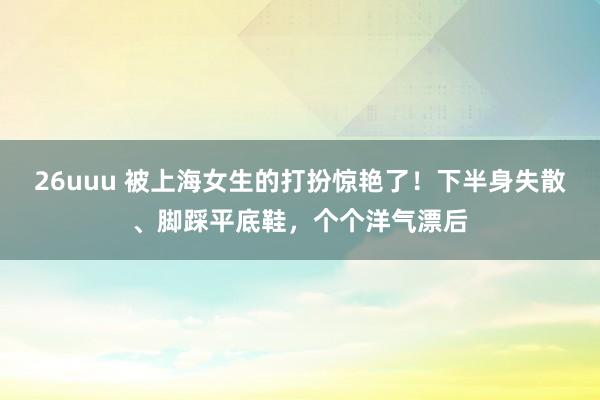 26uuu 被上海女生的打扮惊艳了！下半身失散、脚踩平底鞋，个个洋气漂后