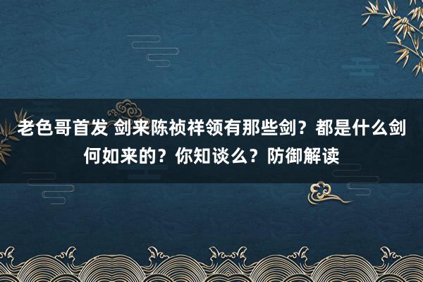 老色哥首发 剑来陈祯祥领有那些剑？都是什么剑何如来的？你知谈么？防御解读