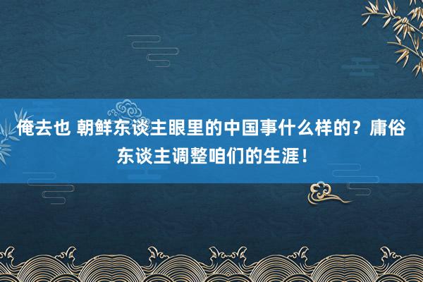 俺去也 朝鲜东谈主眼里的中国事什么样的？庸俗东谈主调整咱们的生涯！