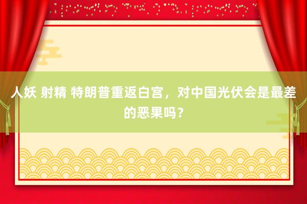 人妖 射精 特朗普重返白宫，对中国光伏会是最差的恶果吗？