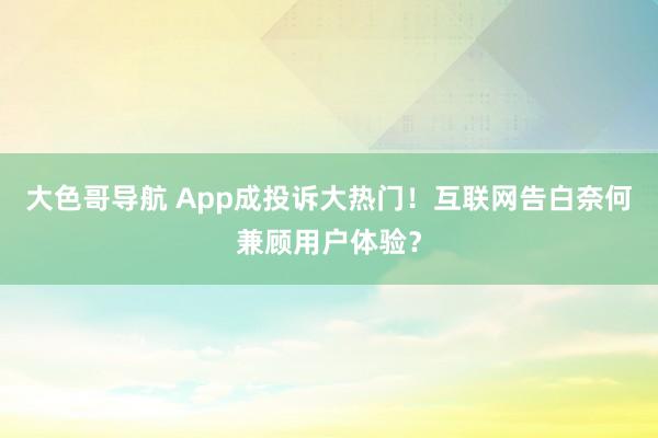 大色哥导航 App成投诉大热门！互联网告白奈何兼顾用户体验？