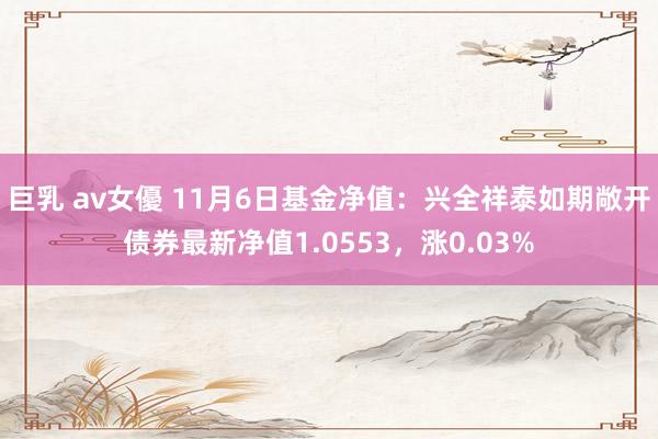 巨乳 av女優 11月6日基金净值：兴全祥泰如期敞开债券最新净值1.0553，涨0.03%