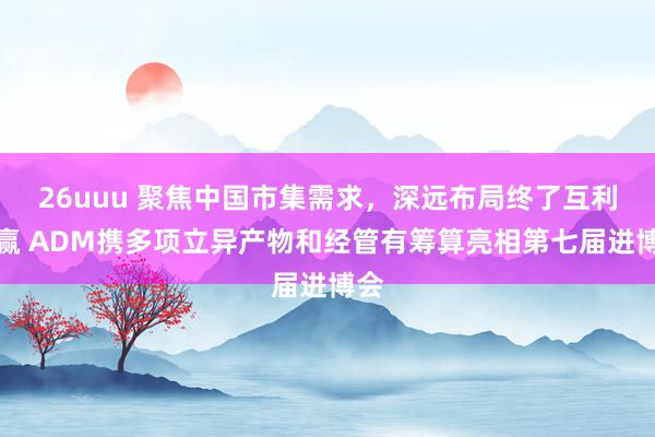 26uuu 聚焦中国市集需求，深远布局终了互利共赢 ADM携多项立异产物和经管有筹算亮相第七届进博会