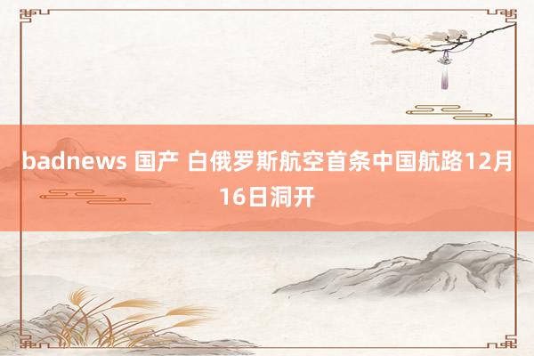 badnews 国产 白俄罗斯航空首条中国航路12月16日洞开