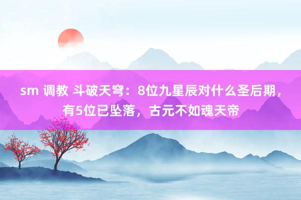 sm 调教 斗破天穹：8位九星辰对什么圣后期，有5位已坠落，古元不如魂天帝