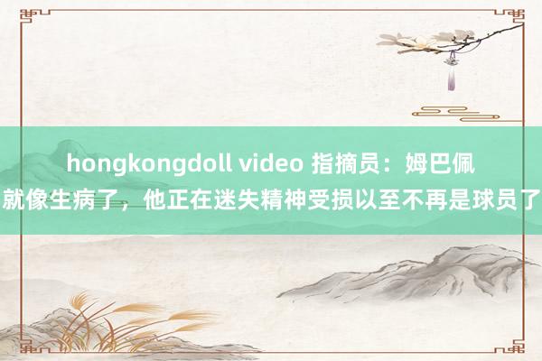 hongkongdoll video 指摘员：姆巴佩就像生病了，他正在迷失精神受损以至不再是球员了