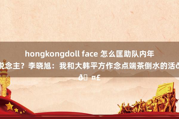 hongkongdoll face 怎么匡助队内年青东说念主？李晓旭：我和大韩平方作念点端茶倒水的活🤣