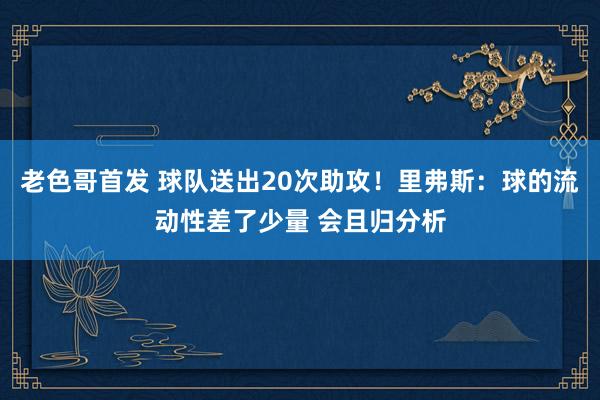 老色哥首发 球队送出20次助攻！里弗斯：球的流动性差了少量 会且归分析