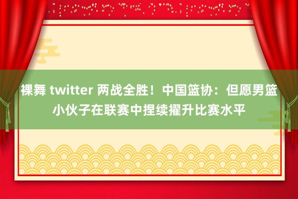 裸舞 twitter 两战全胜！中国篮协：但愿男篮小伙子在联赛中捏续擢升比赛水平