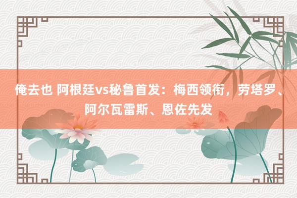 俺去也 阿根廷vs秘鲁首发：梅西领衔，劳塔罗、阿尔瓦雷斯、恩佐先发