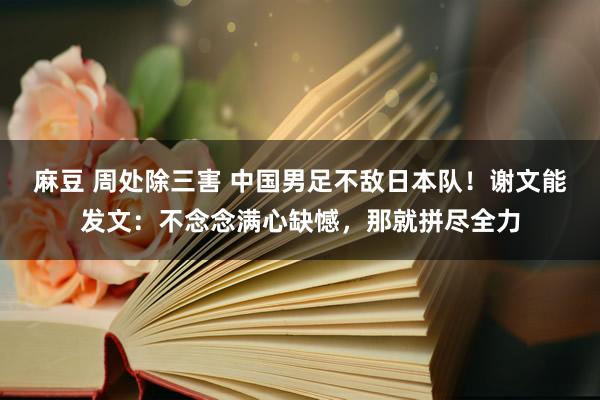 麻豆 周处除三害 中国男足不敌日本队！谢文能发文：不念念满心缺憾，那就拼尽全力