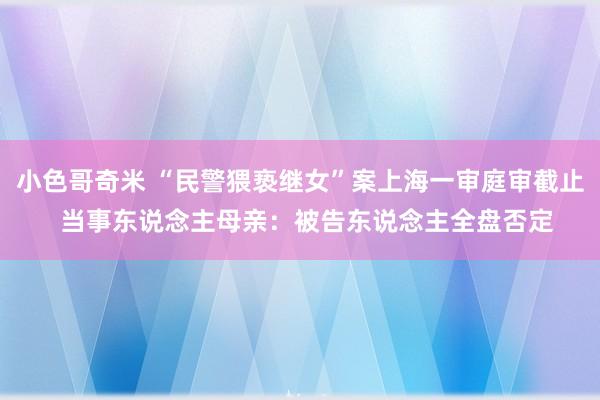 小色哥奇米 “民警猥亵继女”案上海一审庭审截止  当事东说念主母亲：被告东说念主全盘否定