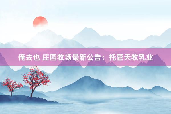 俺去也 庄园牧场最新公告：托管天牧乳业