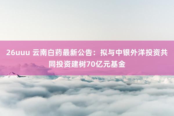 26uuu 云南白药最新公告：拟与中银外洋投资共同投资建树70亿元基金