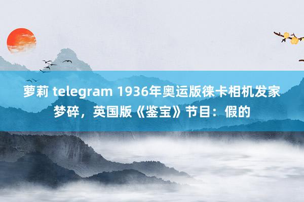 萝莉 telegram 1936年奥运版徕卡相机发家梦碎，英国版《鉴宝》节目：假的