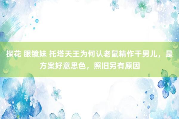 探花 眼镜妹 托塔天王为何认老鼠精作干男儿，是方案好意思色，照旧另有原因