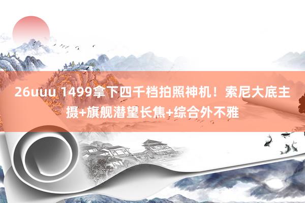 26uuu 1499拿下四千档拍照神机！索尼大底主摄+旗舰潜望长焦+综合外不雅