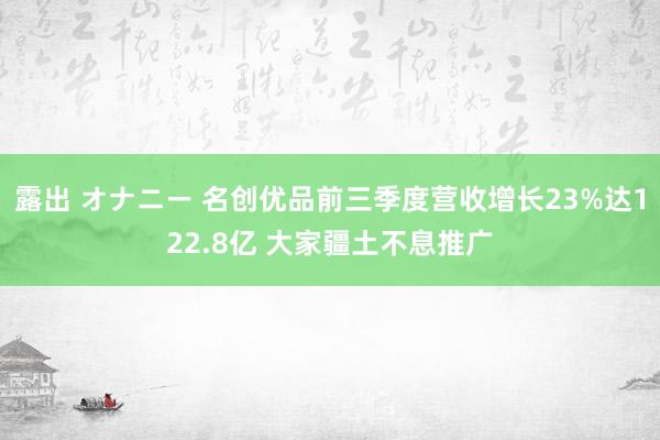 露出 オナニー 名创优品前三季度营收增长23%达122.8亿 大家疆土不息推广