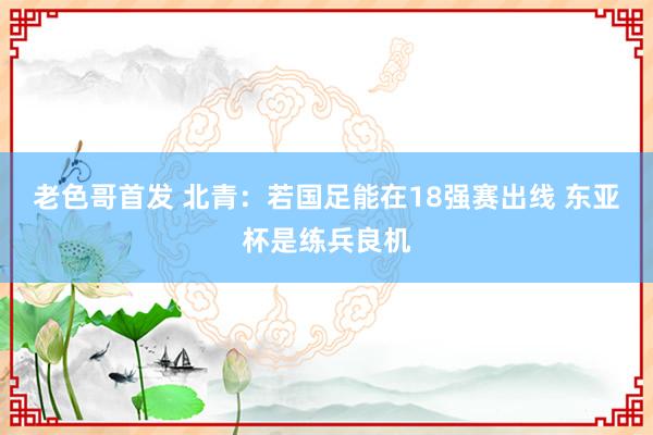 老色哥首发 北青：若国足能在18强赛出线 东亚杯是练兵良机