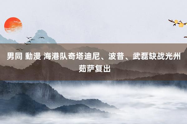 男同 動漫 海港队奇塔迪尼、波普、武磊缺战光州 茹萨复出