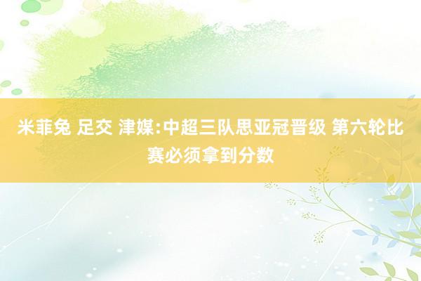 米菲兔 足交 津媒:中超三队思亚冠晋级 第六轮比赛必须拿到分数