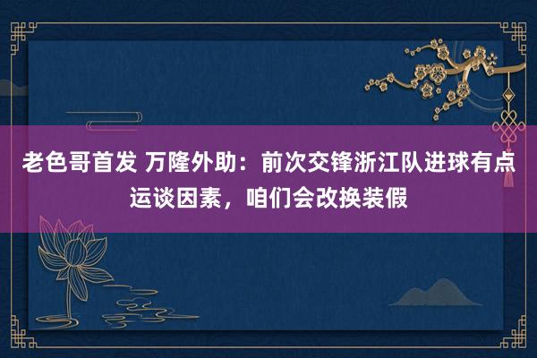 老色哥首发 万隆外助：前次交锋浙江队进球有点运谈因素，咱们会改换装假