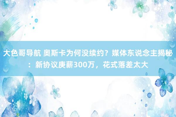 大色哥导航 奥斯卡为何没续约？媒体东说念主揭秘：新协议庚薪300万，花式落差太大