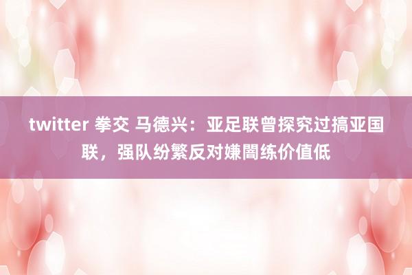 twitter 拳交 马德兴：亚足联曾探究过搞亚国联，强队纷繁反对嫌闇练价值低