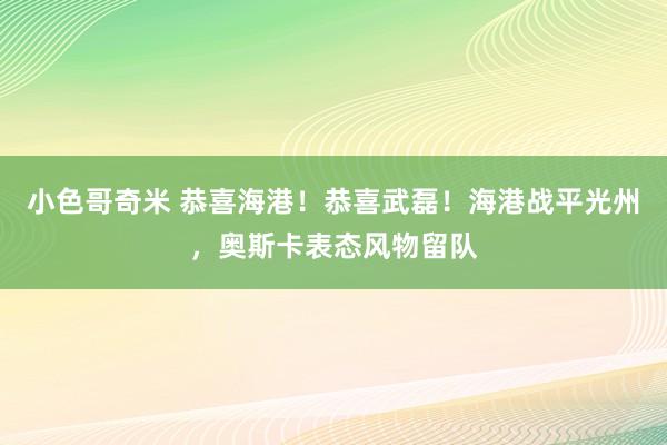 小色哥奇米 恭喜海港！恭喜武磊！海港战平光州，奥斯卡表态风物留队