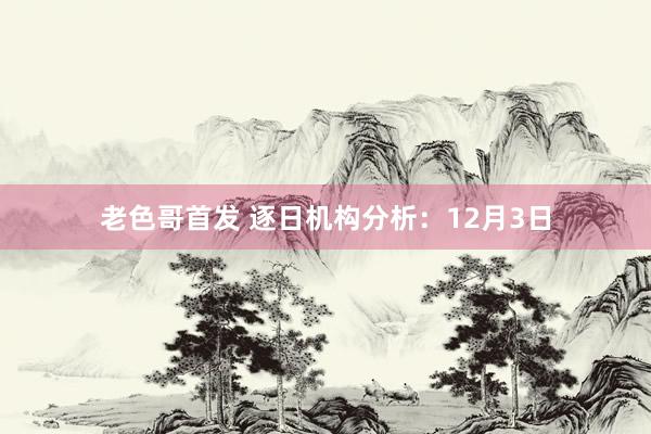 老色哥首发 逐日机构分析：12月3日