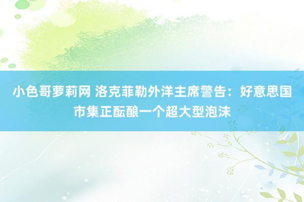 小色哥萝莉网 洛克菲勒外洋主席警告：好意思国市集正酝酿一个超大型泡沫