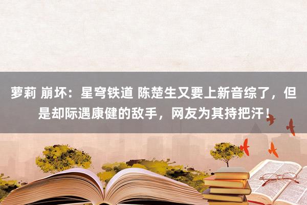 萝莉 崩坏：星穹铁道 陈楚生又要上新音综了，但是却际遇康健的敌手，网友为其持把汗！