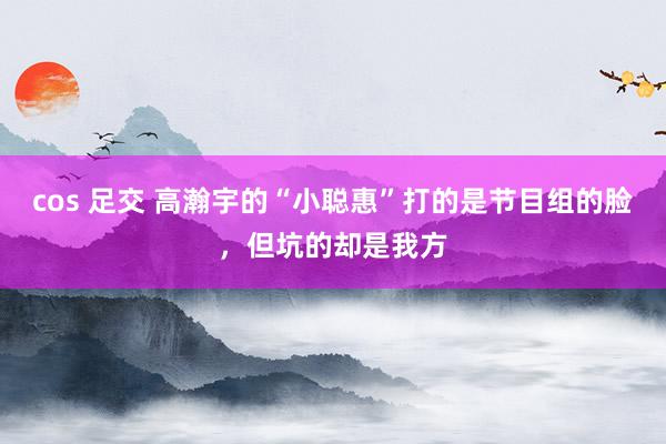 cos 足交 高瀚宇的“小聪惠”打的是节目组的脸，但坑的却是我方