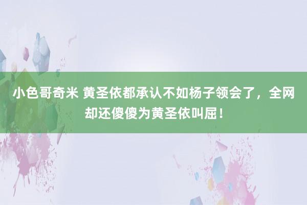 小色哥奇米 黄圣依都承认不如杨子领会了，全网却还傻傻为黄圣依叫屈！