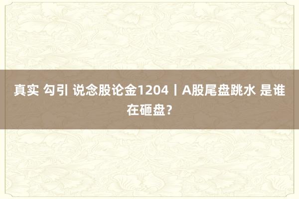 真实 勾引 说念股论金1204丨A股尾盘跳水 是谁在砸盘？