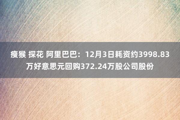 瘦猴 探花 阿里巴巴：12月3日耗资约3998.83万好意思元回购372.24万股公司股份