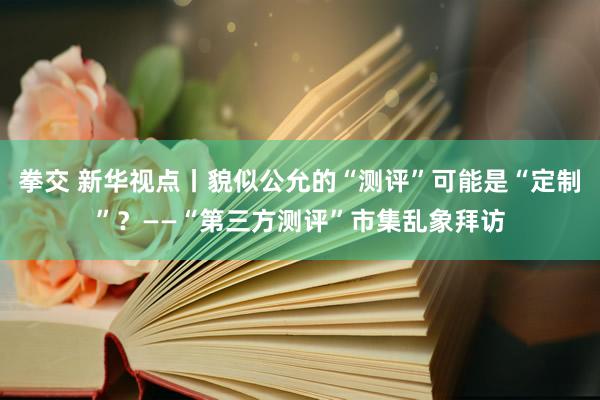 拳交 新华视点丨貌似公允的“测评”可能是“定制”？——“第三方测评”市集乱象拜访