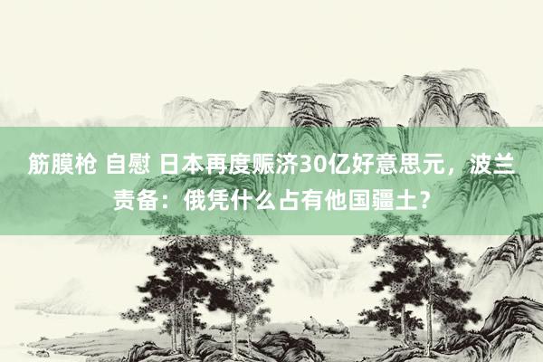 筋膜枪 自慰 日本再度赈济30亿好意思元，波兰责备：俄凭什么占有他国疆土？