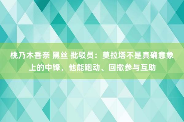 桃乃木香奈 黑丝 批驳员：莫拉塔不是真确意象上的中锋，他能跑动、回撤参与互助