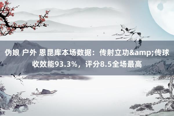 伪娘 户外 恩昆库本场数据：传射立功&传球收效能93.3%，评分8.5全场最高