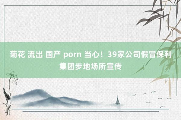 菊花 流出 国产 porn 当心！39家公司假冒保利集团步地场所宣传