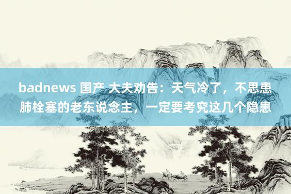 badnews 国产 大夫劝告：天气冷了，不思患肺栓塞的老东说念主，一定要考究这几个隐患