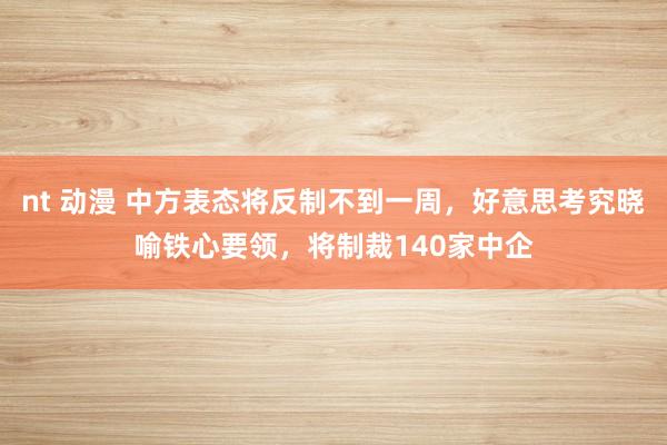 nt 动漫 中方表态将反制不到一周，好意思考究晓喻铁心要领，将制裁140家中企