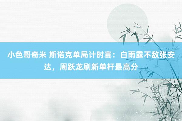 小色哥奇米 斯诺克单局计时赛：白雨露不敌张安达，周跃龙刷新单杆最高分