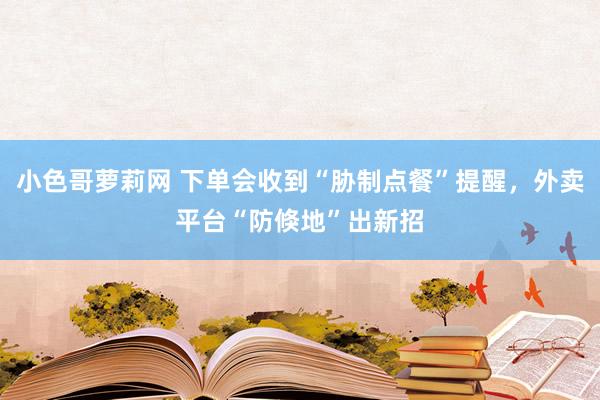 小色哥萝莉网 下单会收到“胁制点餐”提醒，外卖平台“防倏地”出新招