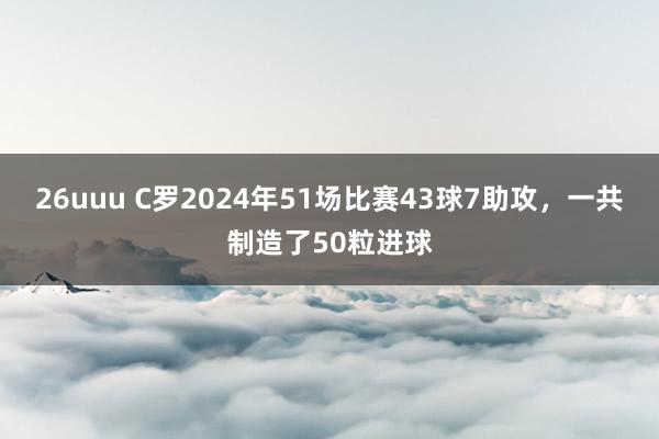 26uuu C罗2024年51场比赛43球7助攻，一共制造了50粒进球